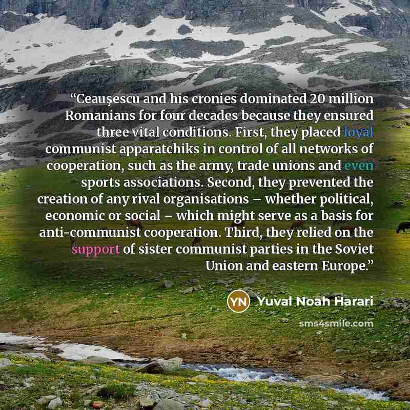 “Ceauşescu and his cronies dominated 20 million Romanians for four decades because they ensured three vital conditions. First, they placed loyal communist apparatchiks in control of all networks of cooperation, such as the army, trade unions and even sports associations. Second, they prevented the…” quote by Yuval Noah Harari