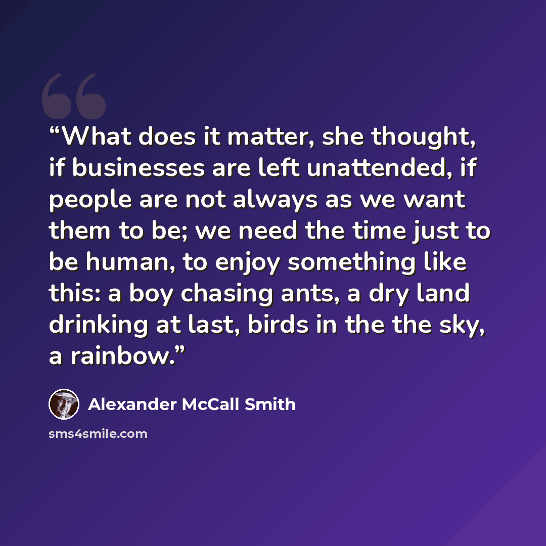“What does it matter, she thought, if businesses are left unattended, if people are not always as we want them to be; we need the time just to be human, to enjoy something like this: a boy chasing ants, a dry land drinking at last, birds in the the sky, a rainbow.” quote by Alexander McCall Smith