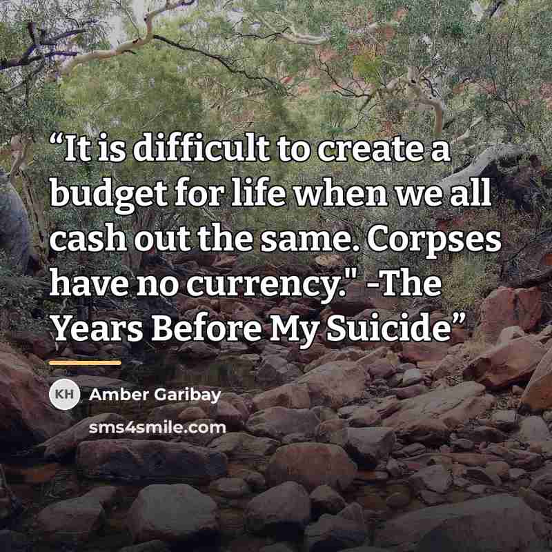 “It is difficult to create a budget for life when we all cash out the same. Corpses have no currency." -The Years Before My Suicide” quote by Amber Garibay