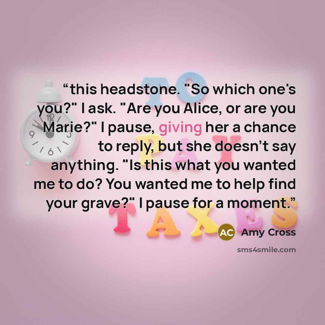 “this headstone. "So which one's you?" I ask. "Are you Alice, or are you Marie?" I pause, giving her a chance to reply, but she doesn't say anything. "Is this what you wanted me to do? You wanted me to help find your grave?" I pause for a moment.” quote by Amy Cross