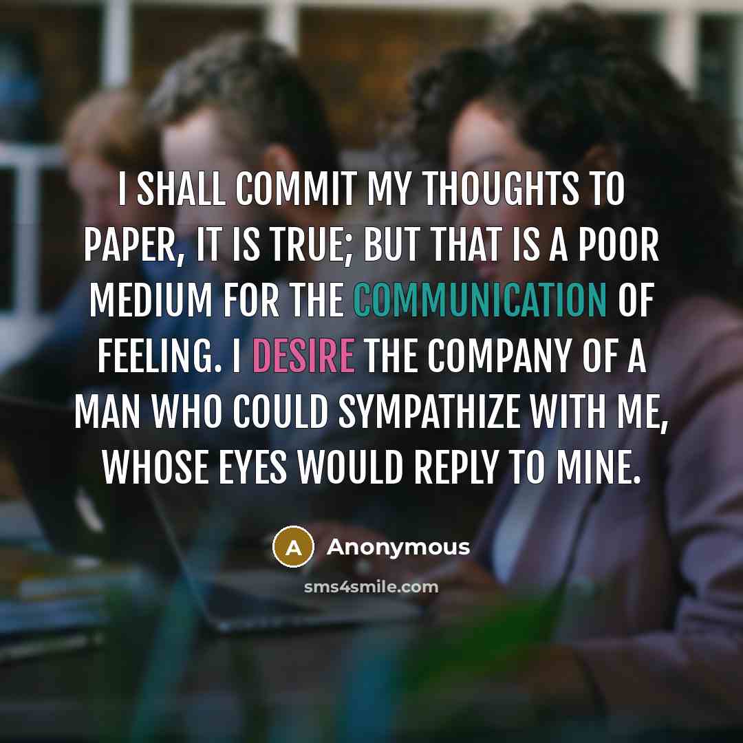 “I shall commit my thoughts to paper, it is true; but that is a poor medium for the communication of feeling. I desire the company of a man who could sympathize with me, whose eyes would reply to mine.” quote by Anonymous