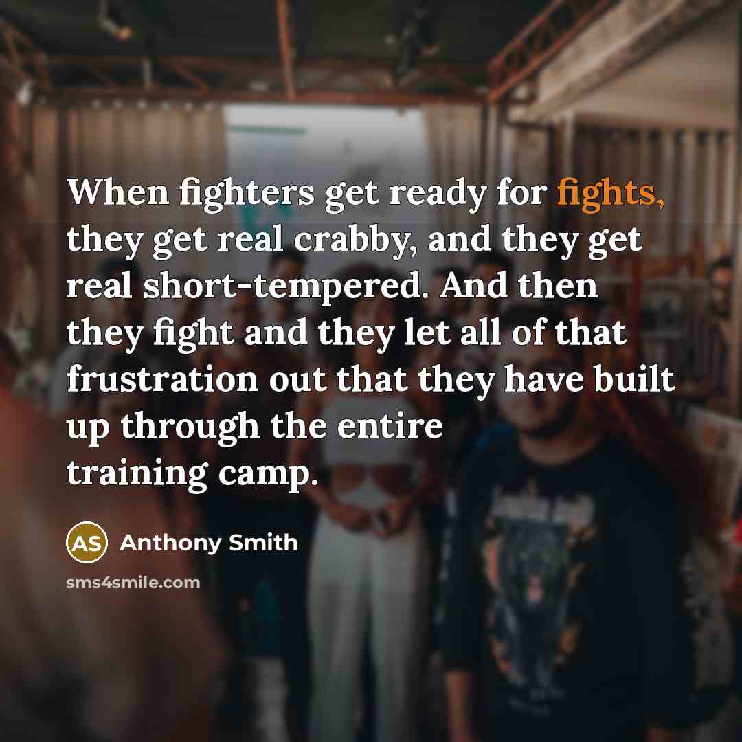“When fighters get ready for fights, they get real crabby, and they get real short-tempered. And then they fight and they let all of that frustration out that they have built up through the entire training camp.” quote by Anthony Smith