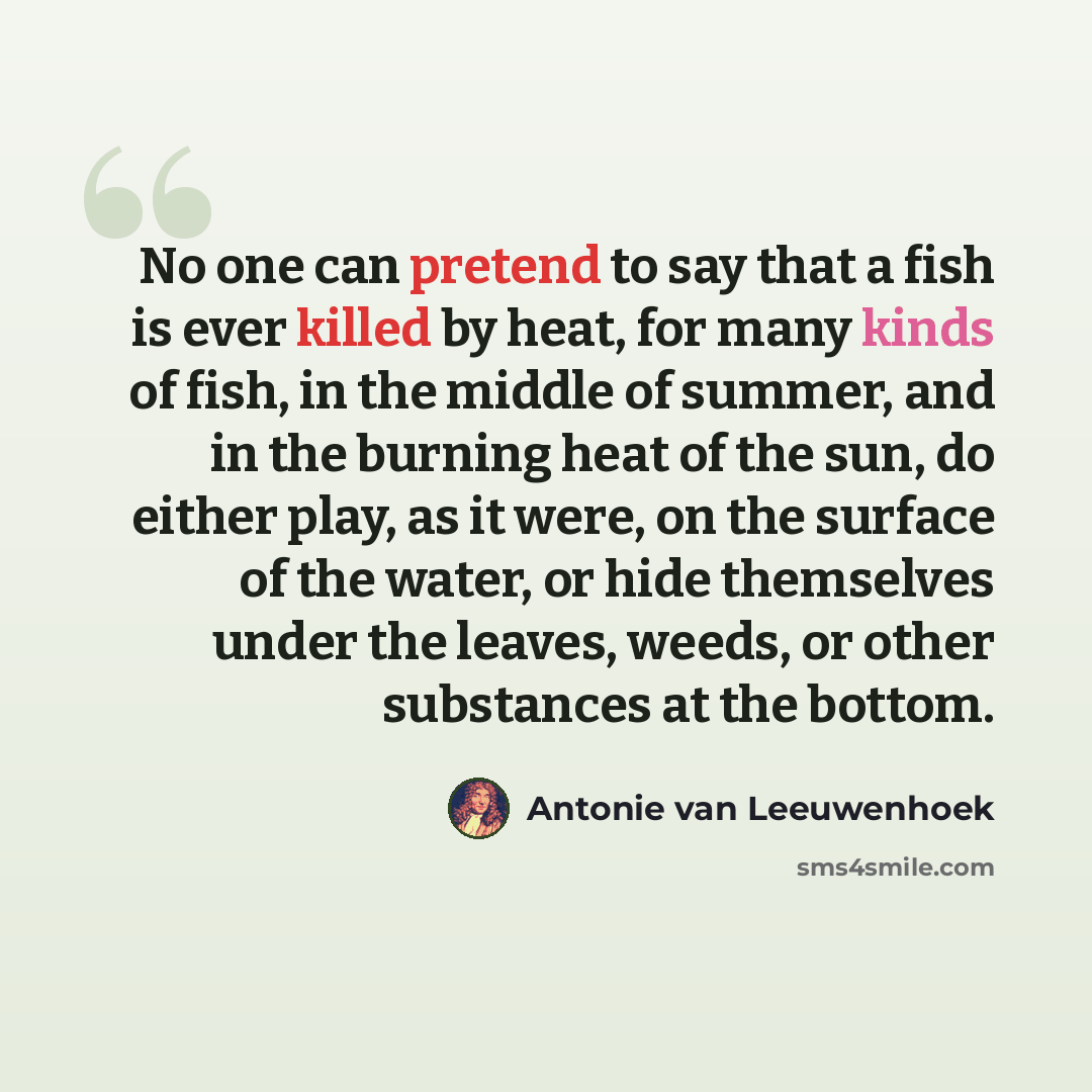 “No one can pretend to say that a fish is ever killed by heat, for many kinds of fish, in the middle of summer, and in the burning heat of the sun, do either play, as it were, on the surface of the water, or hide themselves under the leaves, weeds, or other substances at the bottom.” quote by Antonie van Leeuwenhoek