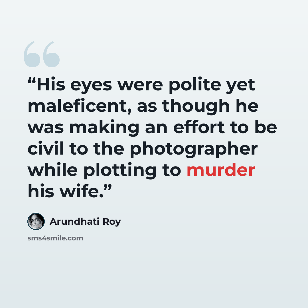 “His eyes were polite yet maleficent, as though he was making an effort to be civil to the photographer while plotting to murder his wife.” quote by Arundhati Roy