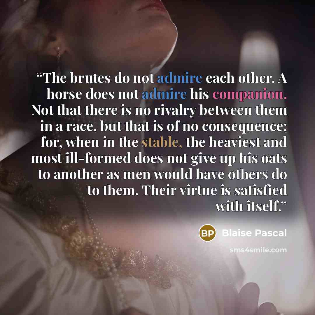 “The brutes do not admire each other. A horse does not admire his companion. Not that there is no rivalry between them in a race, but that is of no consequence; for, when in the stable, the heaviest and most ill-formed does not give up his oats to another as men would have others do to them. Their…” quote by Blaise Pascal
