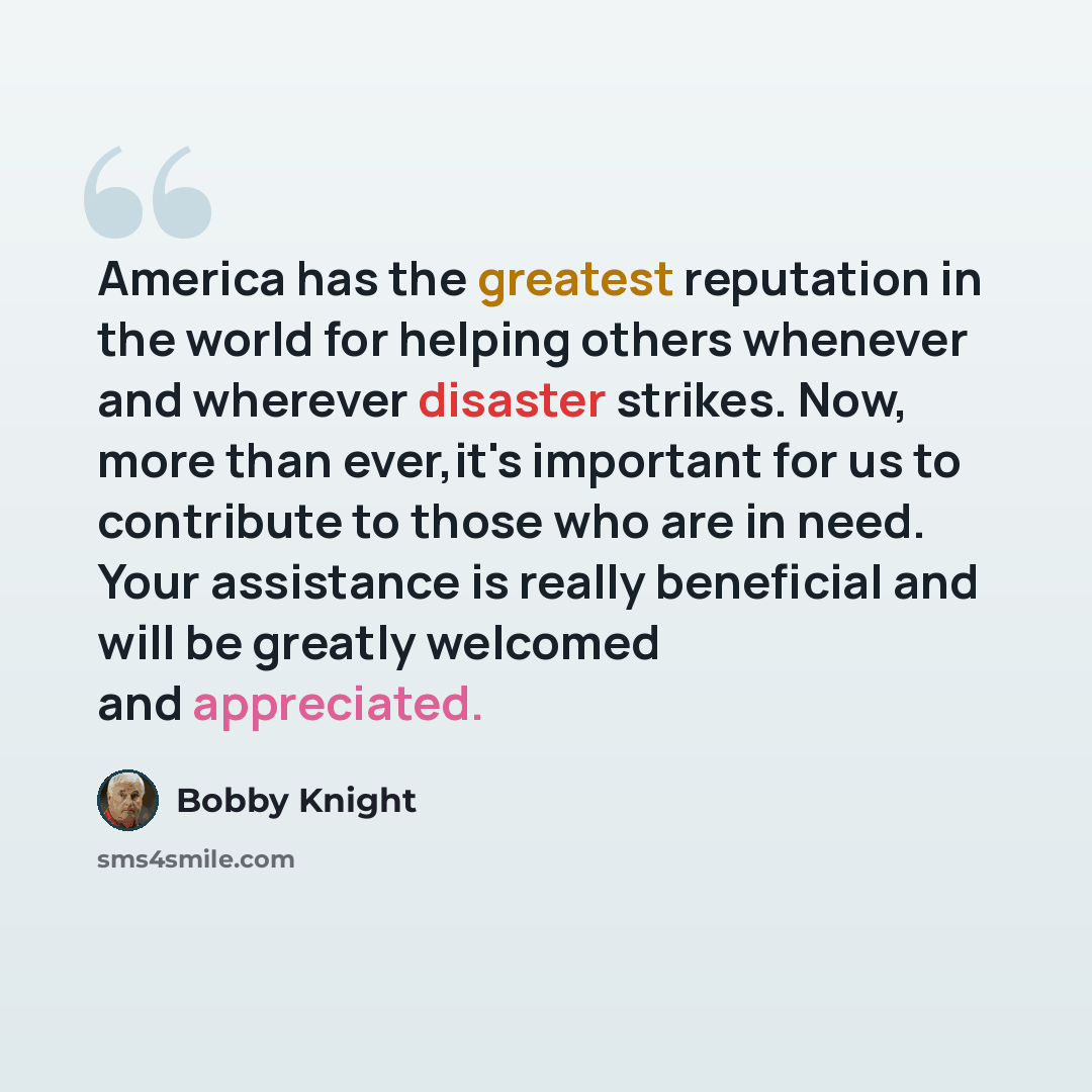 “America has the greatest reputation in the world for helping others whenever and wherever disaster strikes. Now, more than ever,it's important for us to contribute to those who are in need. Your assistance is really beneficial and will be greatly welcomed and appreciated.” quote by Bobby Knight