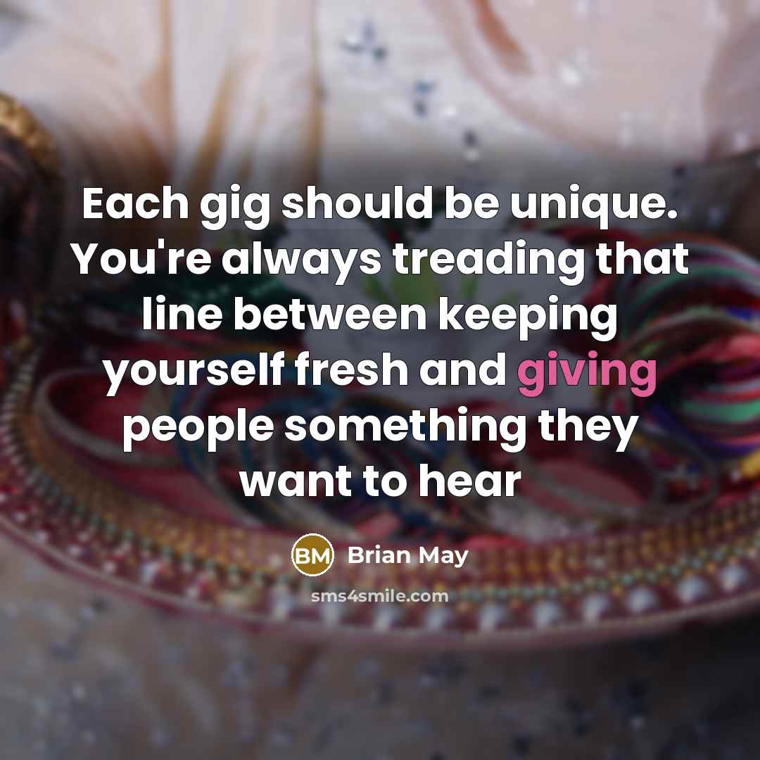 “Each gig should be unique. You're always treading that line between keeping yourself fresh and giving people something they want to hear” quote by Brian May