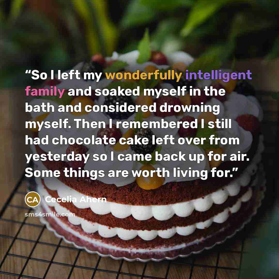“So I left my wonderfully intelligent family and soaked myself in the bath and considered drowning myself. Then I remembered I still had chocolate cake left over from yesterday so I came back up for air. Some things are worth living for.” quote by Cecelia Ahern