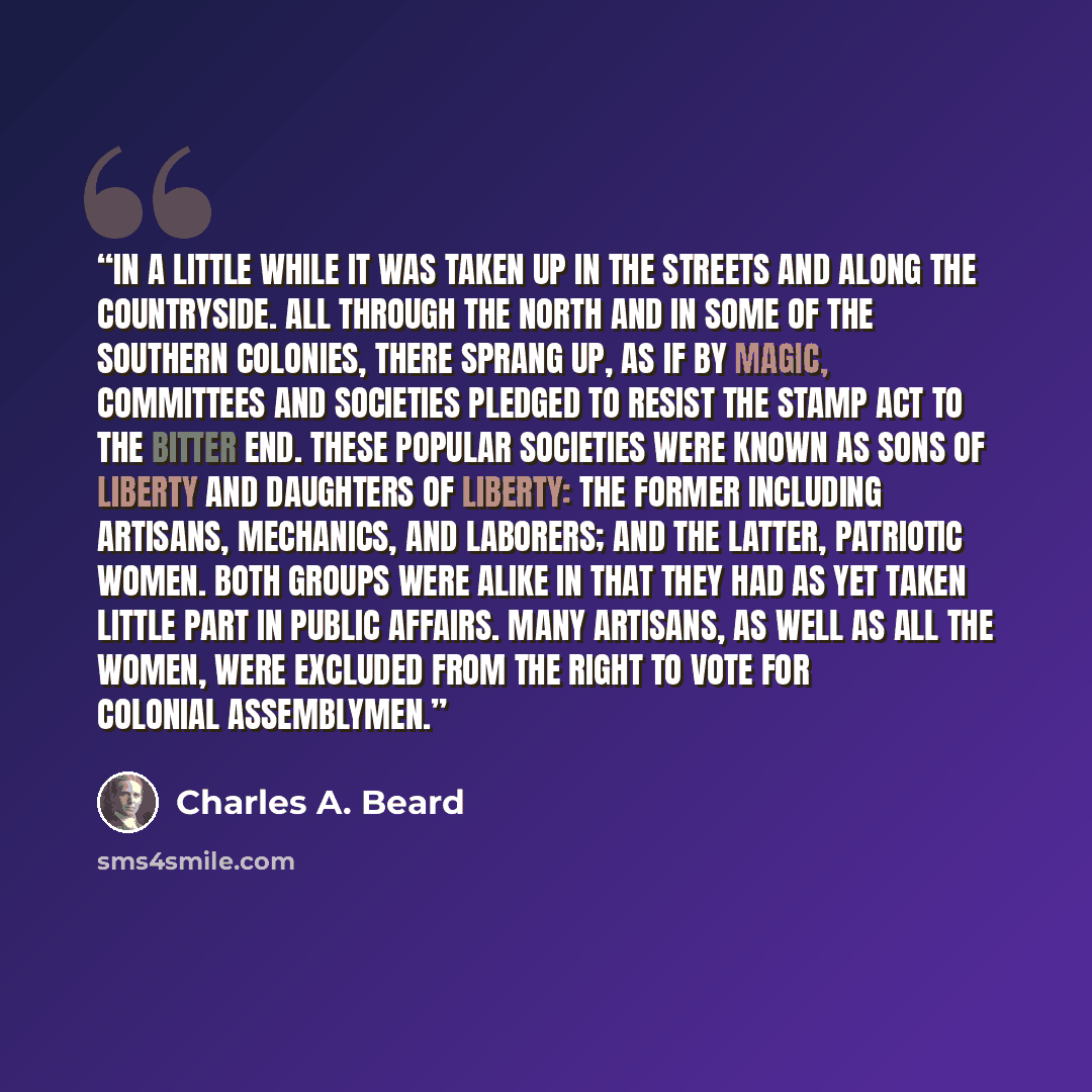 “In a little while it was taken up in the streets and along the countryside. All through the North and in some of the Southern colonies, there sprang up, as if by magic, committees and societies pledged to resist the Stamp Act to the bitter end. These popular societies were known as Sons of Liberty…” quote by Charles A. Beard