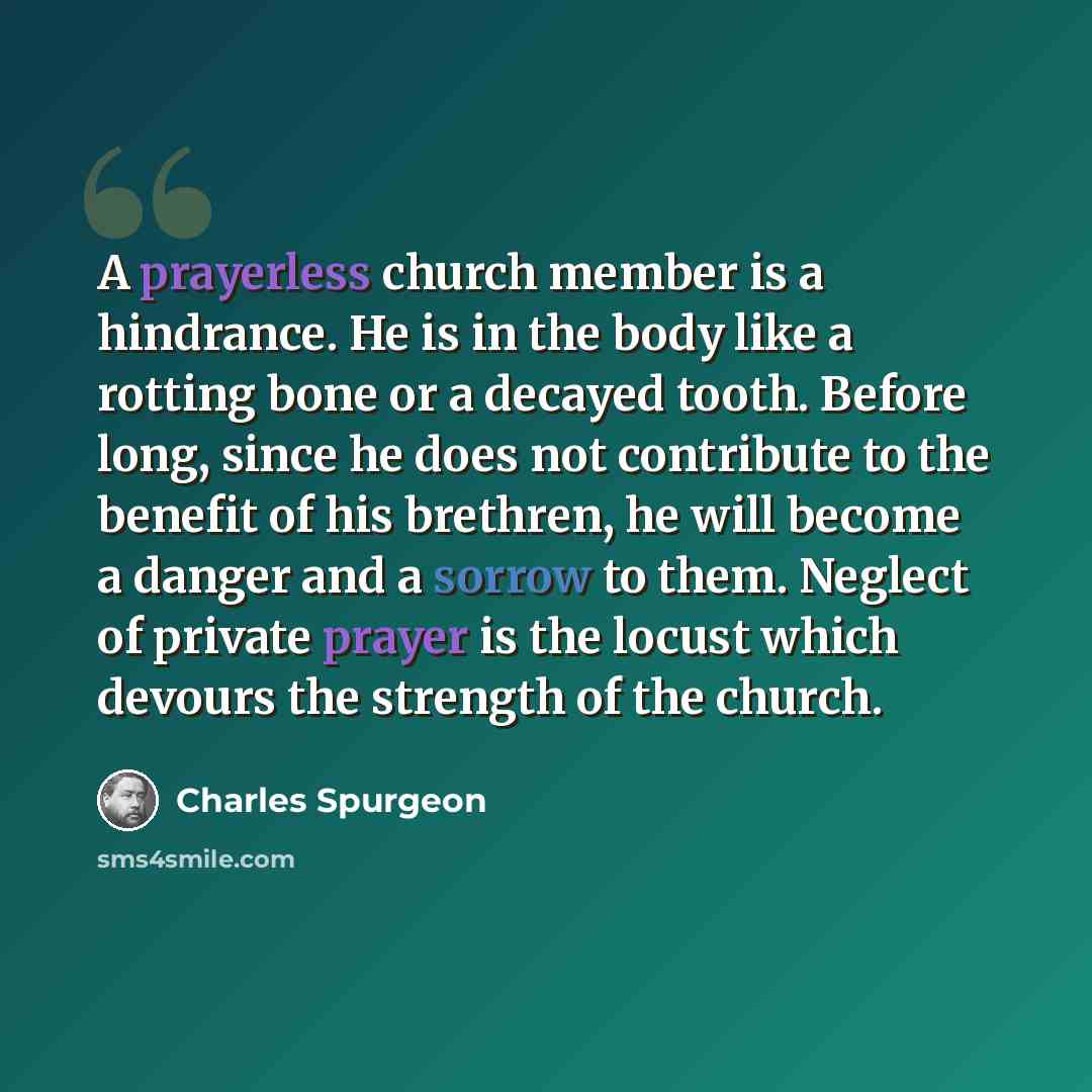 “A prayerless church member is a hindrance. He is in the body like a rotting bone or a decayed tooth. Before long, since he does not contribute to the benefit of his brethren, he will become a danger and a sorrow to them. Neglect of private prayer is the locust which devours the strength of the…” quote by Charles Spurgeon