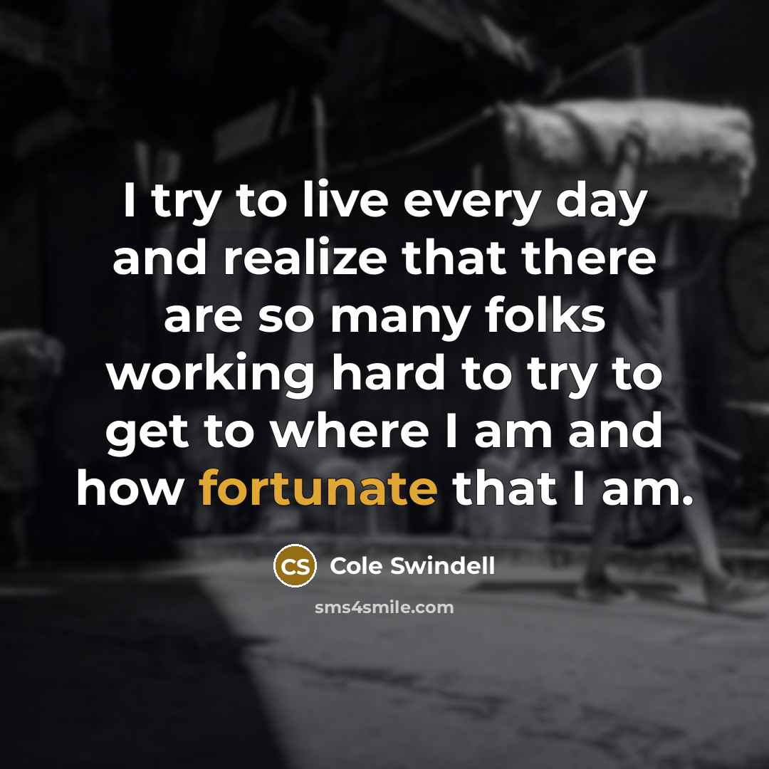 “I try to live every day and realize that there are so many folks working hard to try to get to where I am and how fortunate that I am.” quote by Cole Swindell