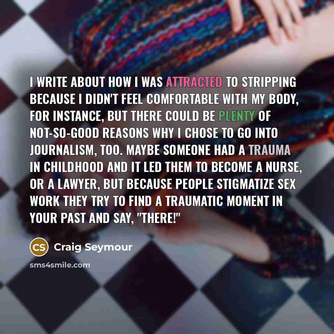 “I write about how I was attracted to stripping because I didn't feel comfortable with my body, for instance, but there could be plenty of not-so-good reasons why I chose to go into journalism, too. Maybe someone had a trauma in childhood and it led them to become a nurse, or a lawyer, but because…” quote by Craig Seymour