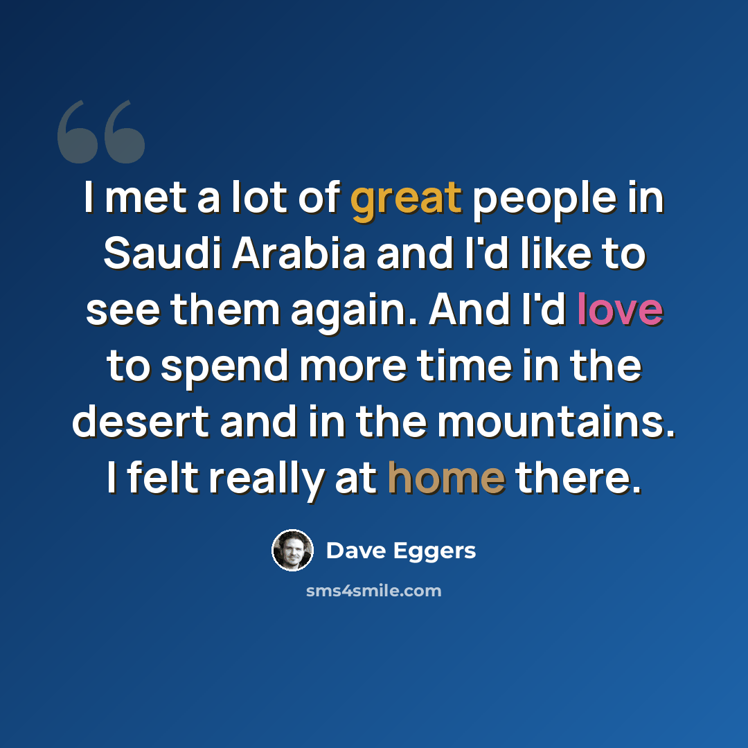 “I met a lot of great people in Saudi Arabia and I'd like to see them again. And I'd love to spend more time in the desert and in the mountains. I felt really at home there.” quote by Dave Eggers