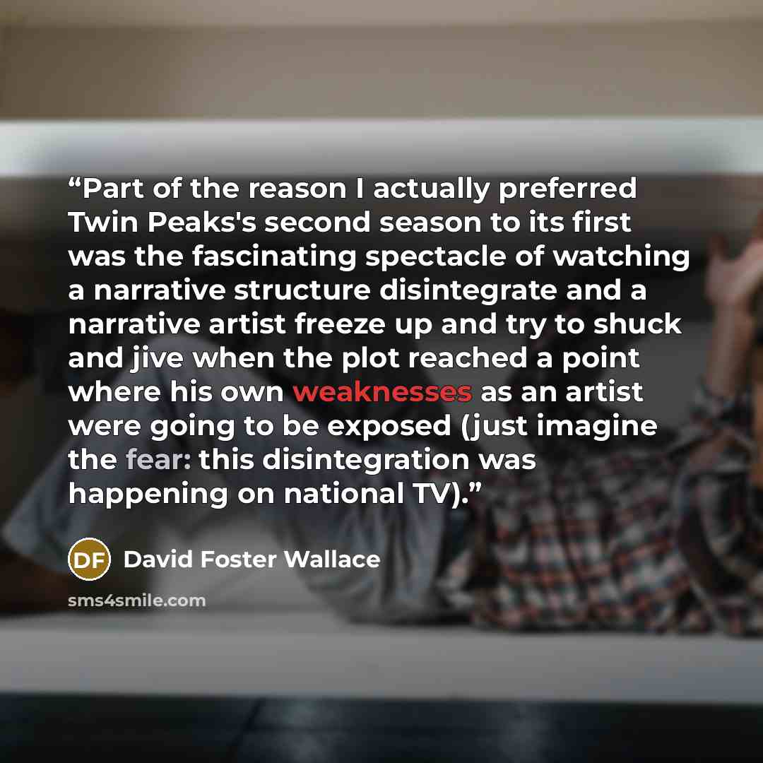 “Part of the reason I actually preferred Twin Peaks's second season to its first was the fascinating spectacle of watching a narrative structure disintegrate and a narrative artist freeze up and try to shuck and jive when the plot reached a point where his own weaknesses as an artist were going to…” quote by David Foster Wallace