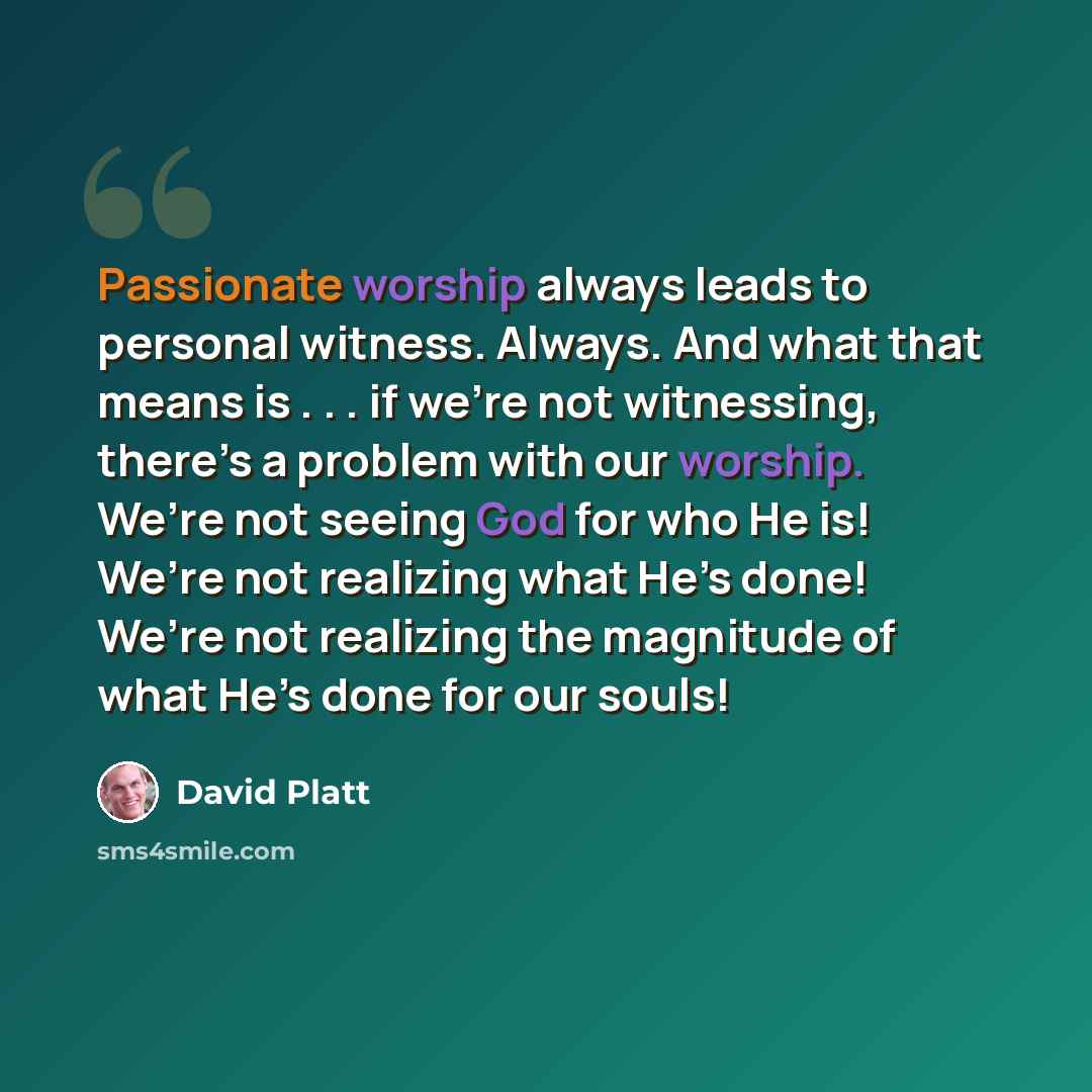 “Passionate worship always leads to personal witness. Always. And what that means is . . . if we’re not witnessing, there’s a problem with our worship. We’re not seeing God for who He is! We’re not realizing what He’s done! We’re not realizing the magnitude of what He’s done for our souls!” quote by David Platt