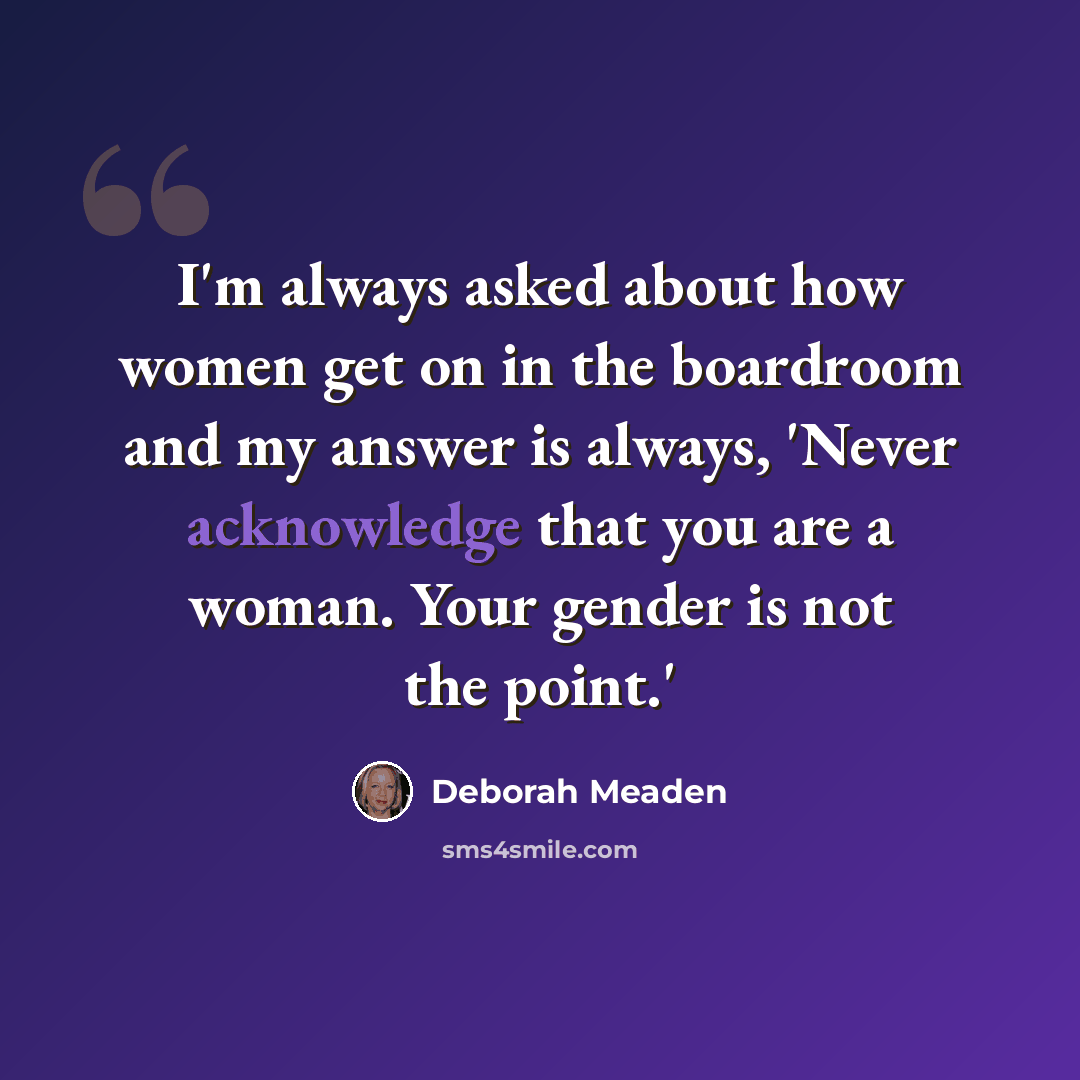“I'm always asked about how women get on in the boardroom and my answer is always, 'Never acknowledge that you are a woman. Your gender is not the point.'” quote by Deborah Meaden