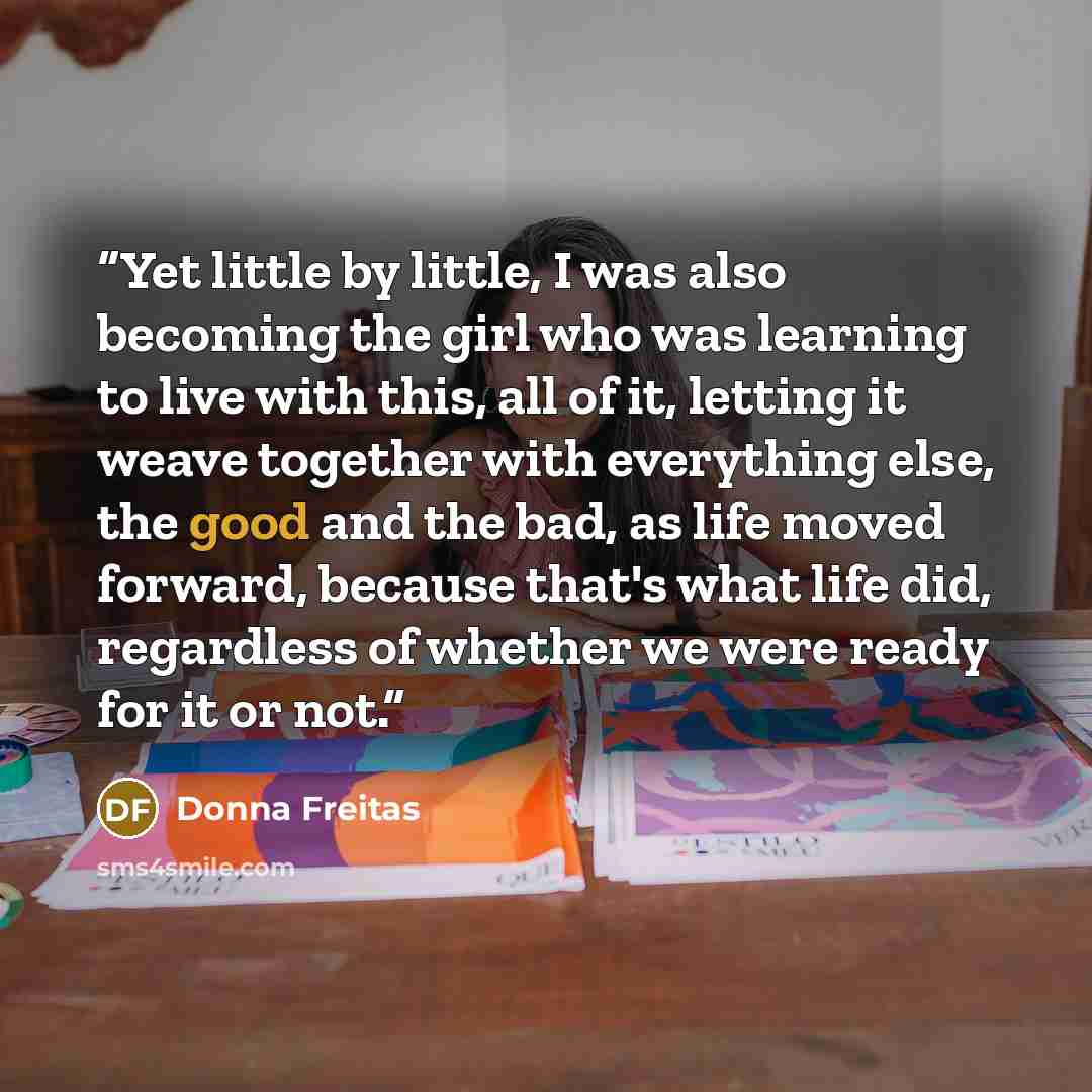 “Yet little by little, I was also becoming the girl who was learning to live with this, all of it, letting it weave together with everything else, the good and the bad, as life moved forward, because that's what life did, regardless of whether we were ready for it or not.” quote by Donna Freitas
