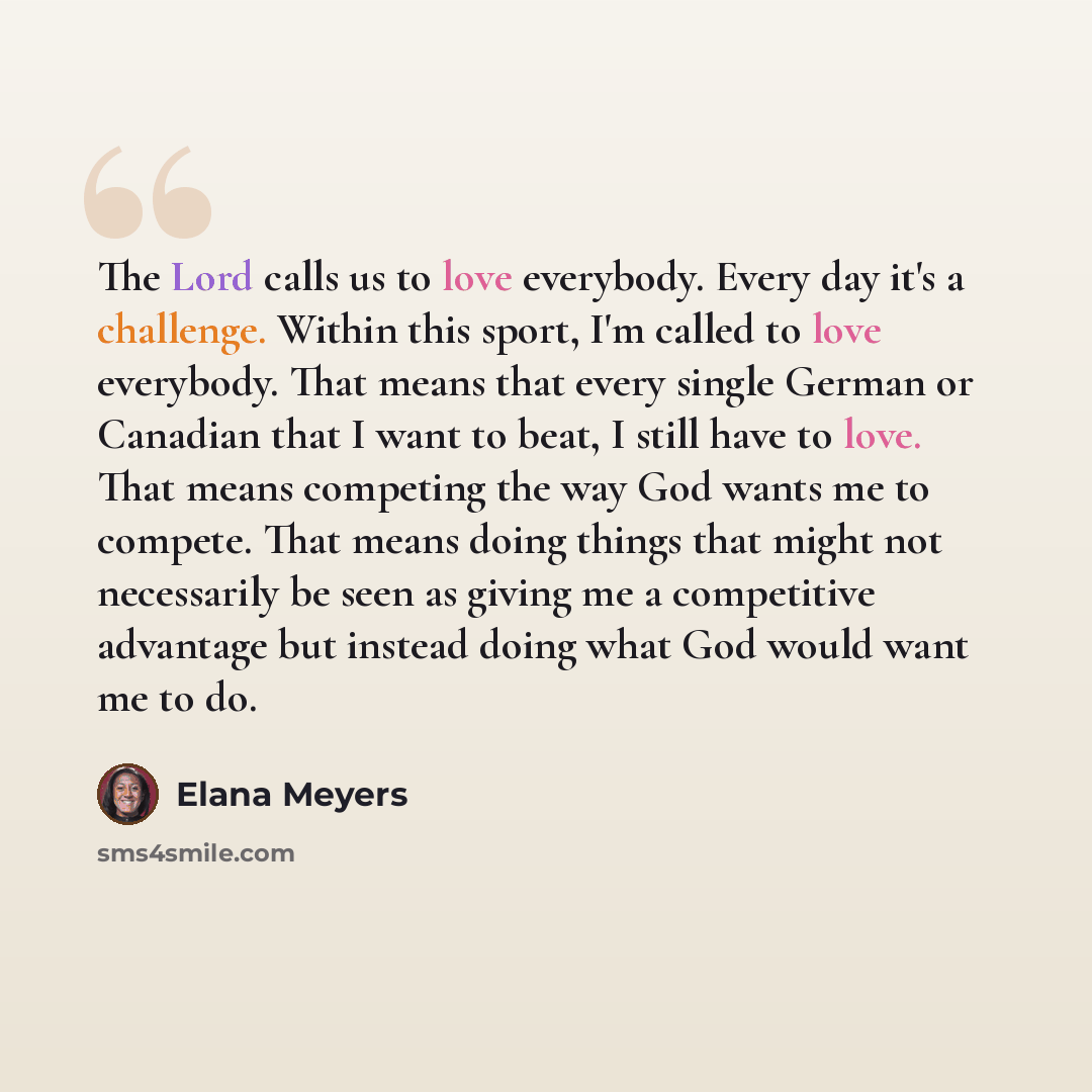 “The Lord calls us to love everybody. Every day it's a challenge. Within this sport, I'm called to love everybody. That means that every single German or Canadian that I want to beat, I still have to love. That means competing the way God wants me to compete. That means doing things that might not…” quote by Elana Meyers
