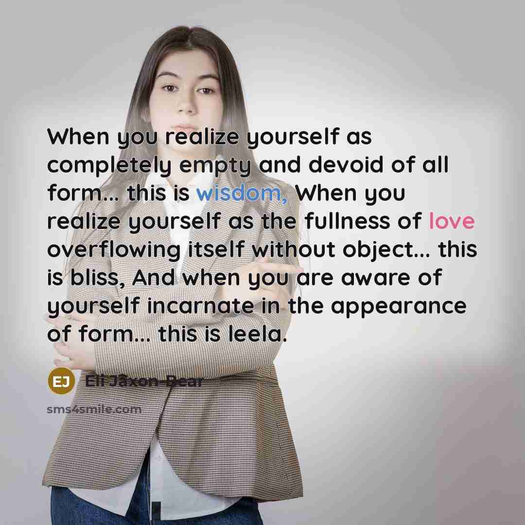 “When you realize yourself as completely empty and devoid of all form... this is wisdom, When you realize yourself as the fullness of love overflowing itself without object... this is bliss, And when you are aware of yourself incarnate in the appearance of form... this is leela.” quote by Eli Jaxon-Bear