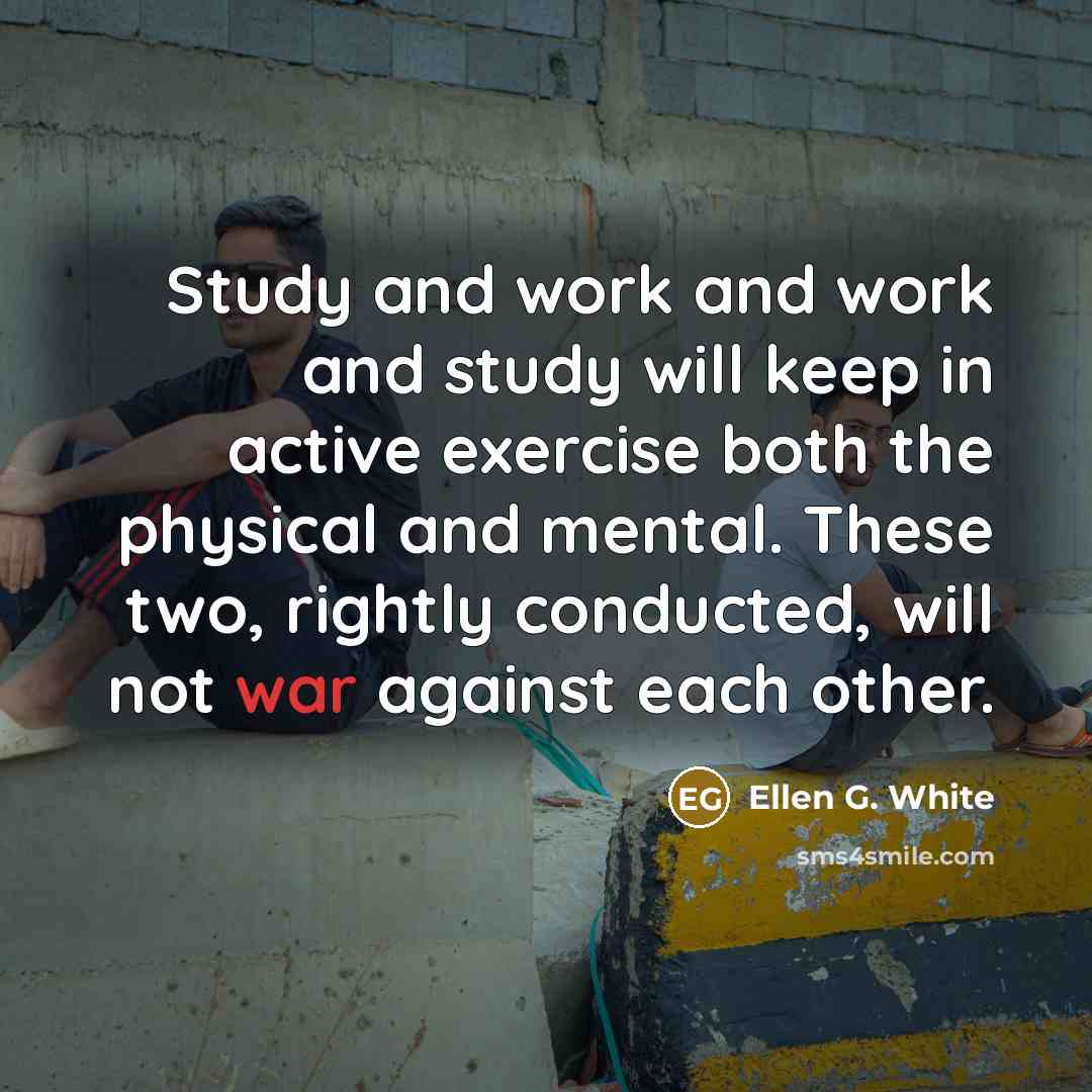 “Study and work and work and study will keep in active exercise both the physical and mental. These two, rightly conducted, will not war against each other.” quote by Ellen G. White