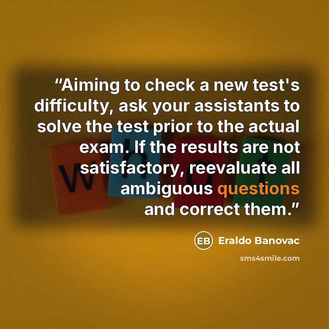 “Aiming to check a new test's difficulty, ask your assistants to solve the test prior to the actual exam. If the results are not satisfactory, reevaluate all ambiguous questions and correct them.” quote by Eraldo Banovac