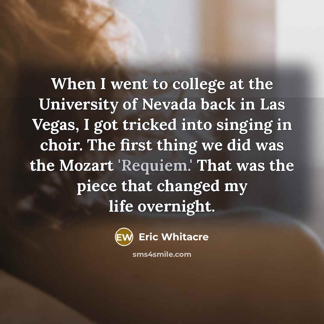 “When I went to college at the University of Nevada back in Las Vegas, I got tricked into singing in choir. The first thing we did was the Mozart 'Requiem.' That was the piece that changed my life overnight.” quote by Eric Whitacre
