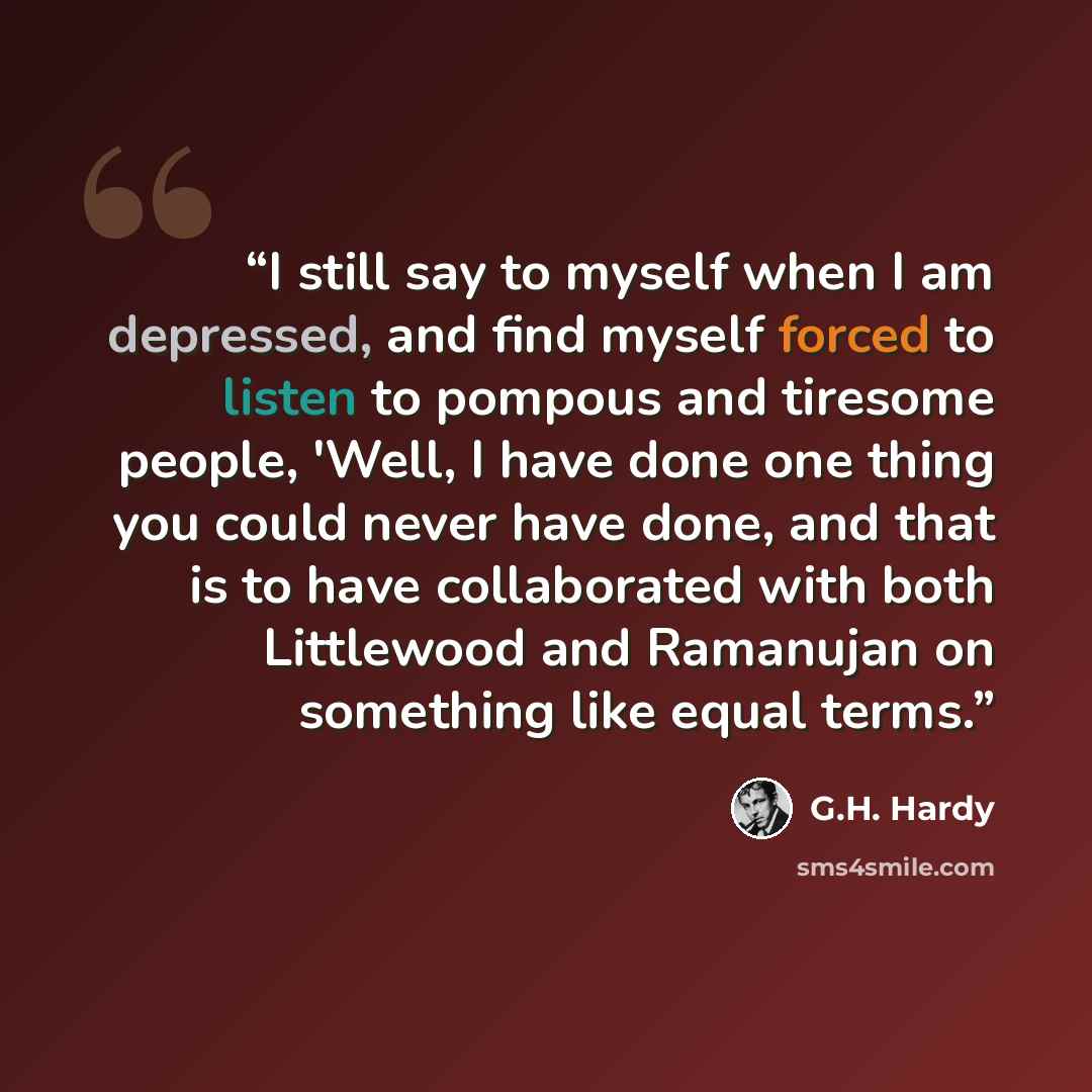 “I still say to myself when I am depressed, and find myself forced to listen to pompous and tiresome people, 'Well, I have done one thing you could never have done, and that is to have collaborated with both Littlewood and Ramanujan on something like equal terms.” quote by G.H. Hardy