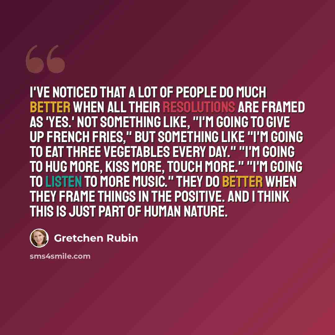 “I've noticed that a lot of people do much better when all their resolutions are framed as 'Yes.' Not something like, "I'm going to give up French Fries," but something like "I'm going to eat three vegetables every day." "I'm going to hug more, kiss more, touch more." "I'm going to listen to more…” quote by Gretchen Rubin