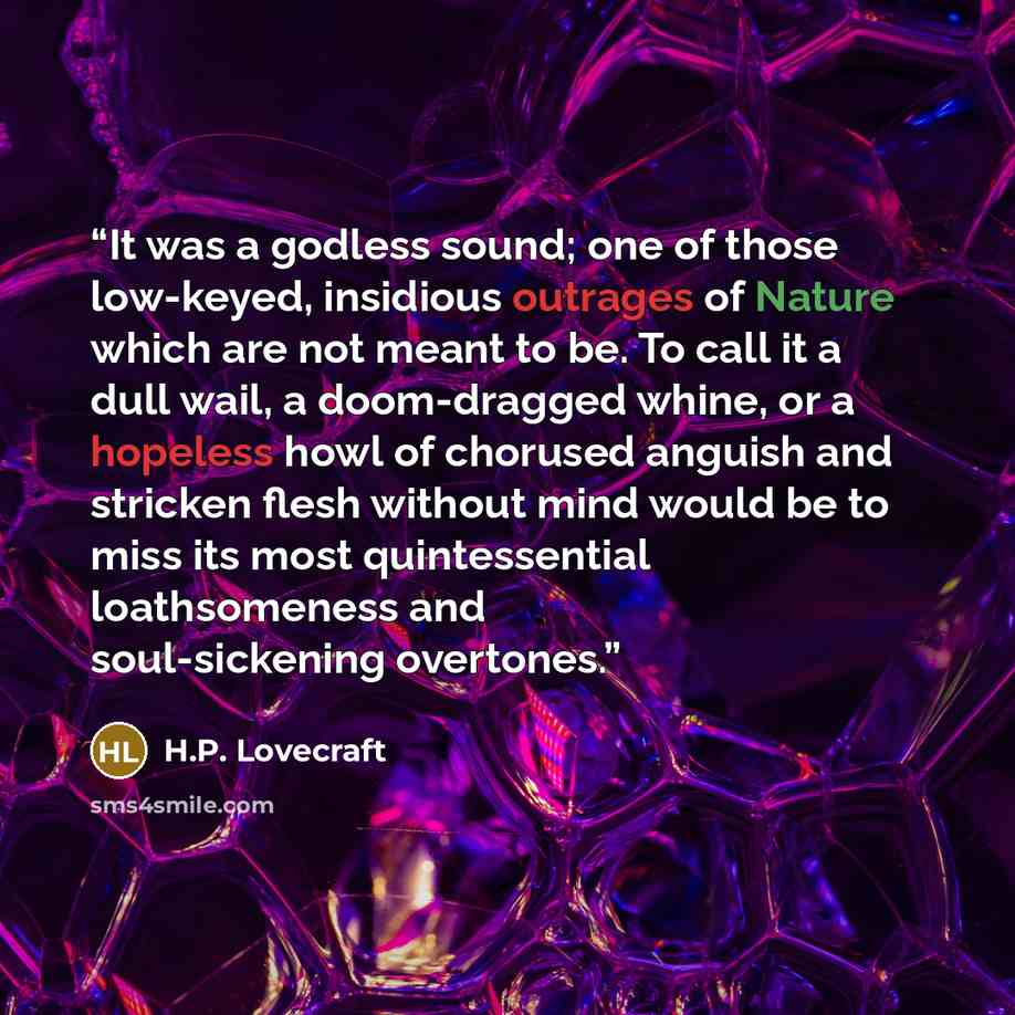 “It was a godless sound; one of those low-keyed, insidious outrages of Nature which are not meant to be. To call it a dull wail, a doom-dragged whine, or a hopeless howl of chorused anguish and stricken flesh without mind would be to miss its most quintessential loathsomeness and soul-sickening…” quote by H.P. Lovecraft