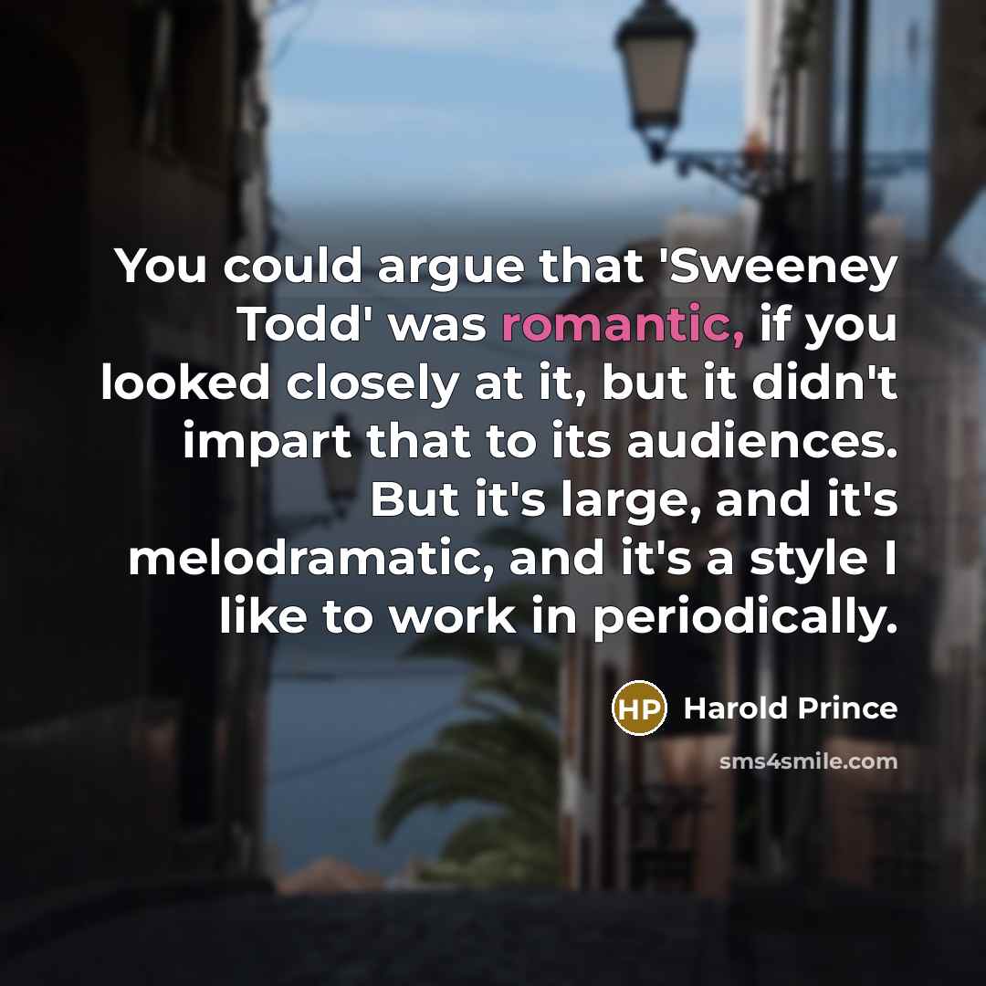 “You could argue that 'Sweeney Todd' was romantic, if you looked closely at it, but it didn't impart that to its audiences. But it's large, and it's melodramatic, and it's a style I like to work in periodically.” quote by Harold Prince