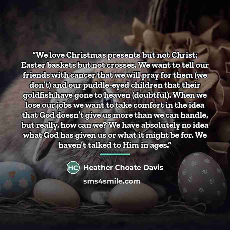 “We love Christmas presents but not Christ; Easter baskets but not crosses. We want to tell our friends with cancer that we will pray for them (we don’t) and our puddle-eyed children that their goldfish have gone to heaven (doubtful). When we lose our jobs we want to take comfort in the idea that…” quote by Heather Choate Davis