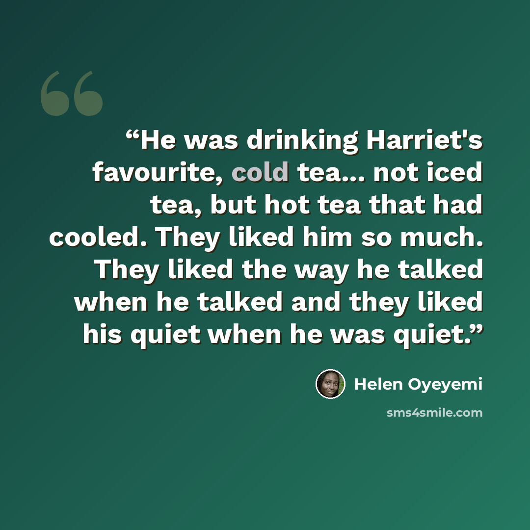 “He was drinking Harriet's favourite, cold tea... not iced tea, but hot tea that had cooled. They liked him so much. They liked the way he talked when he talked and they liked his quiet when he was quiet.” quote by Helen Oyeyemi
