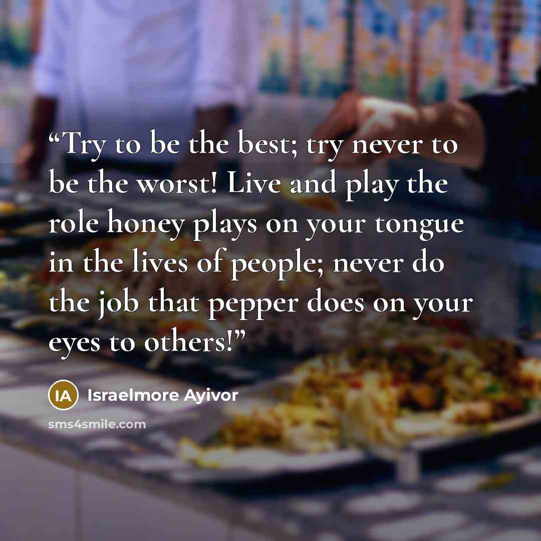 “Try to be the best; try never to be the worst! Live and play the role honey plays on your tongue in the lives of people; never do the job that pepper does on your eyes to others!” quote by Israelmore Ayivor