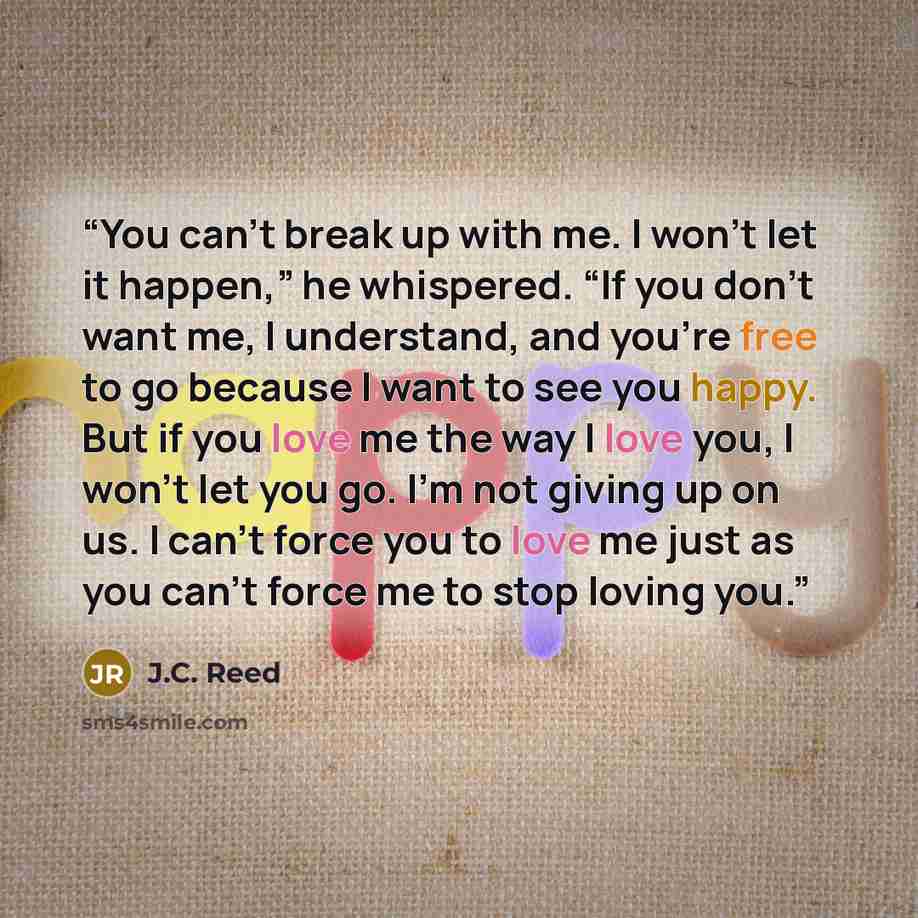 “You can’t break up with me. I won’t let it happen,” he whispered. “If you don’t want me, I understand, and you’re free to go because I want to see you happy. But if you love me the way I love you, I won’t let you go. I’m not giving up on us. I can’t force you to love me just as you can’t force me…” quote by J.C. Reed