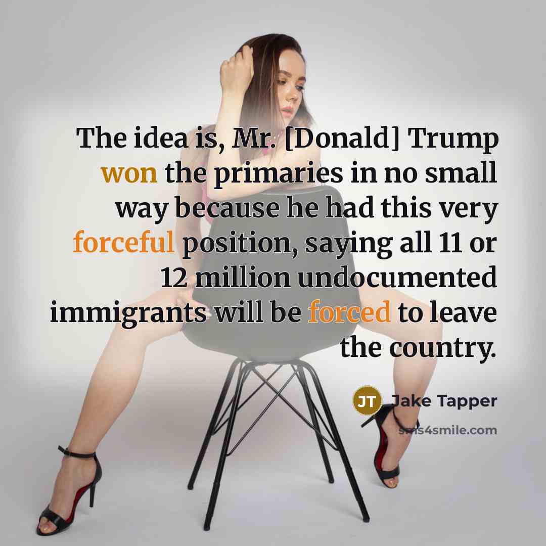 “The idea is, Mr. [Donald] Trump won the primaries in no small way because he had this very forceful position, saying all 11 or 12 million undocumented immigrants will be forced to leave the country.” quote by Jake Tapper