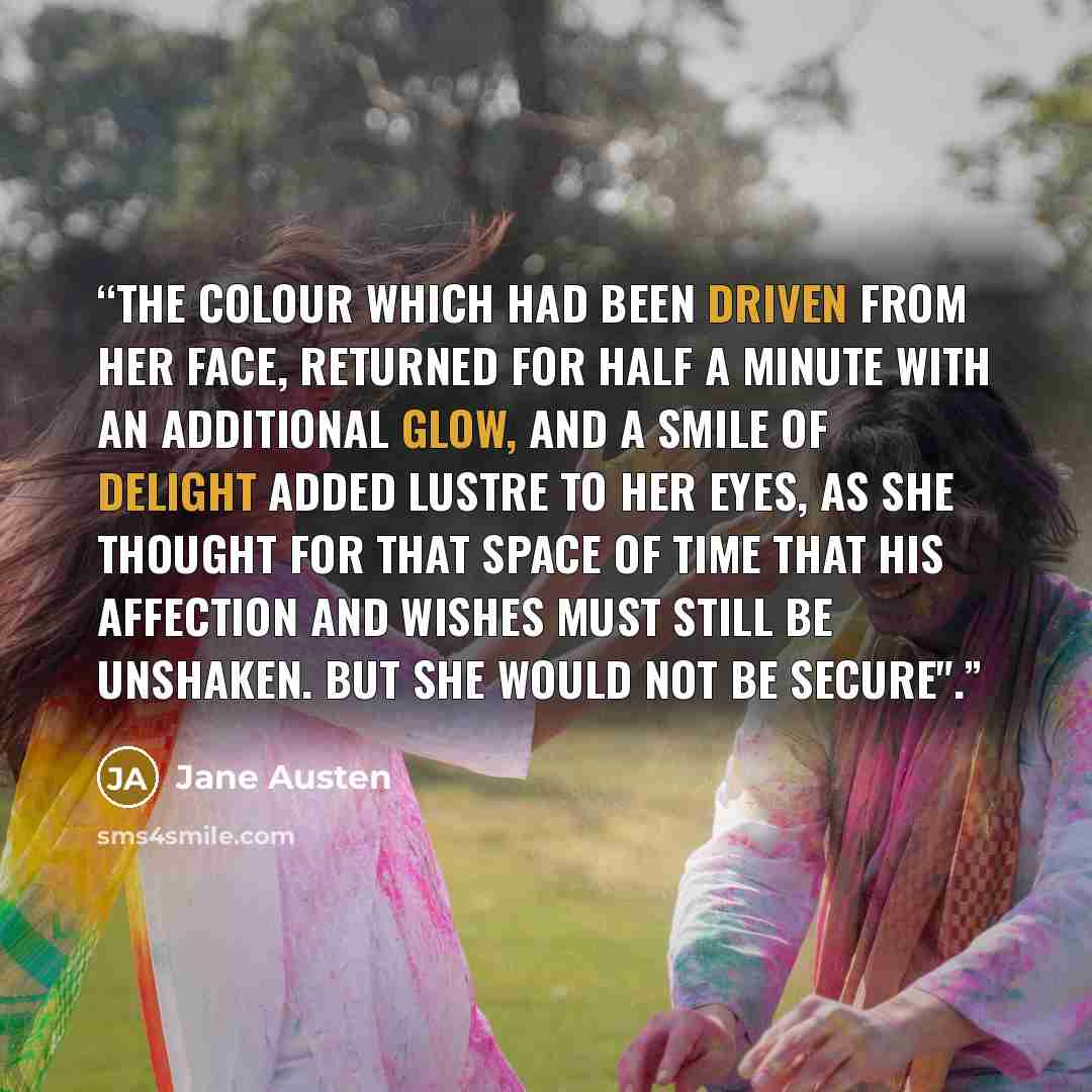 “The colour which had been driven from her face, returned for half a minute with an additional glow, and a smile of delight added lustre to her eyes, as she thought for that space of time that his affection and wishes must still be unshaken. But she would not be secure".” quote by Jane Austen