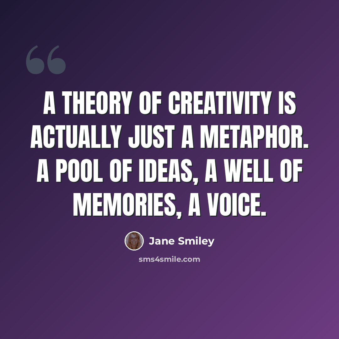“A theory of creativity is actually just a metaphor. A pool of ideas, a well of memories, a voice.” quote by Jane Smiley