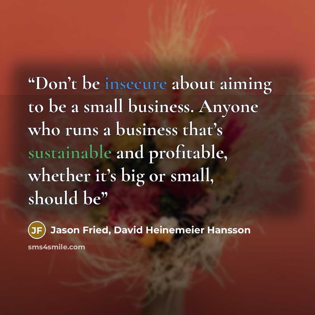 “Don’t be insecure about aiming to be a small business. Anyone who runs a business that’s sustainable and profitable, whether it’s big or small, should be” quote by Jason Fried, David Heinemeier Hansson