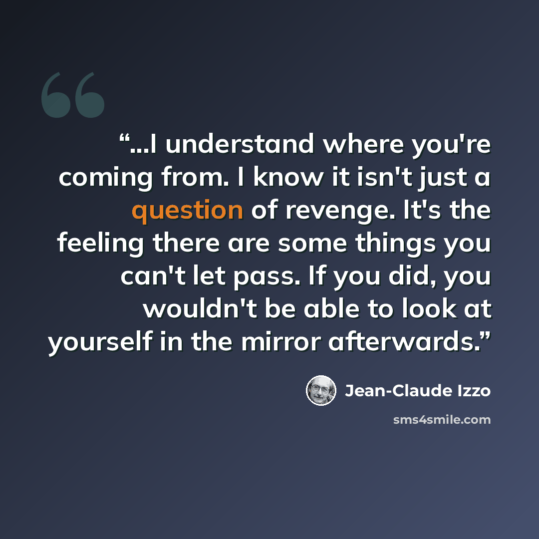 “...I understand where you're coming from. I know it isn't just a question of revenge. It's the feeling there are some things you can't let pass. If you did, you wouldn't be able to look at yourself in the mirror afterwards.” quote by Jean-Claude Izzo
