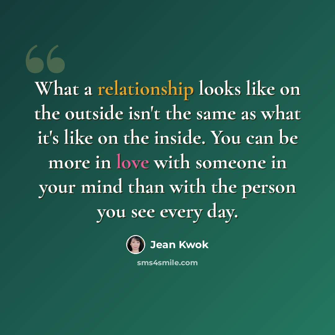 “What a relationship looks like on the outside isn't the same as what it's like on the inside. You can be more in love with someone in your mind than with the person you see every day.” quote by Jean Kwok