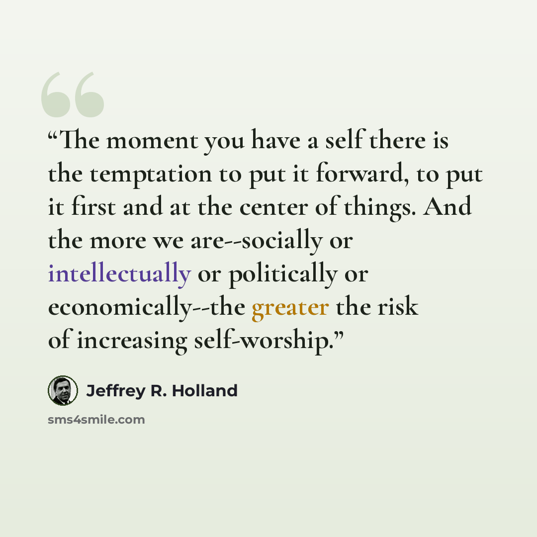 “The moment you have a self there is the temptation to put it forward, to put it first and at the center of things. And the more we are--socially or intellectually or politically or economically--the greater the risk of increasing self-worship.” quote by Jeffrey R. Holland