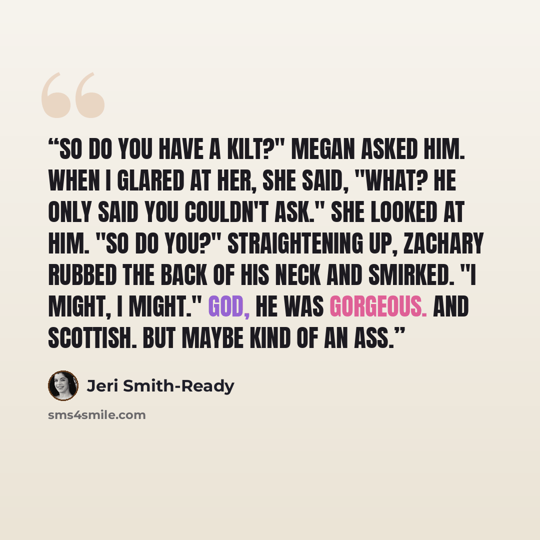 “So do you have a kilt?" Megan asked him. When I glared at her, she said, "What? He only said you couldn't ask." She looked at him. "So do you?" Straightening up, Zachary rubbed the back of his neck and smirked. "I might, I might." God, he was gorgeous. And Scottish. But maybe kind of an ass.” quote by Jeri Smith-Ready