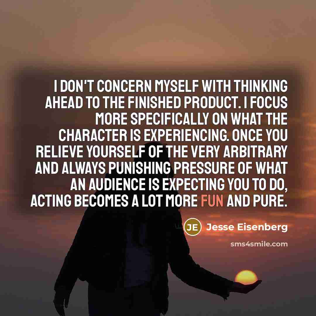 “I don't concern myself with thinking ahead to the finished product. I focus more specifically on what the character is experiencing. Once you relieve yourself of the very arbitrary and always punishing pressure of what an audience is expecting you to do, acting becomes a lot more fun and pure.” quote by Jesse Eisenberg