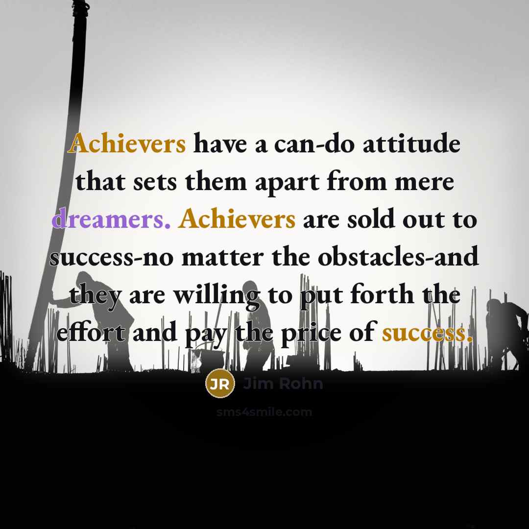 “Achievers have a can-do attitude that sets them apart from mere dreamers. Achievers are sold out to success-no matter the obstacles-and they are willing to put forth the effort and pay the price of success.” quote by Jim Rohn