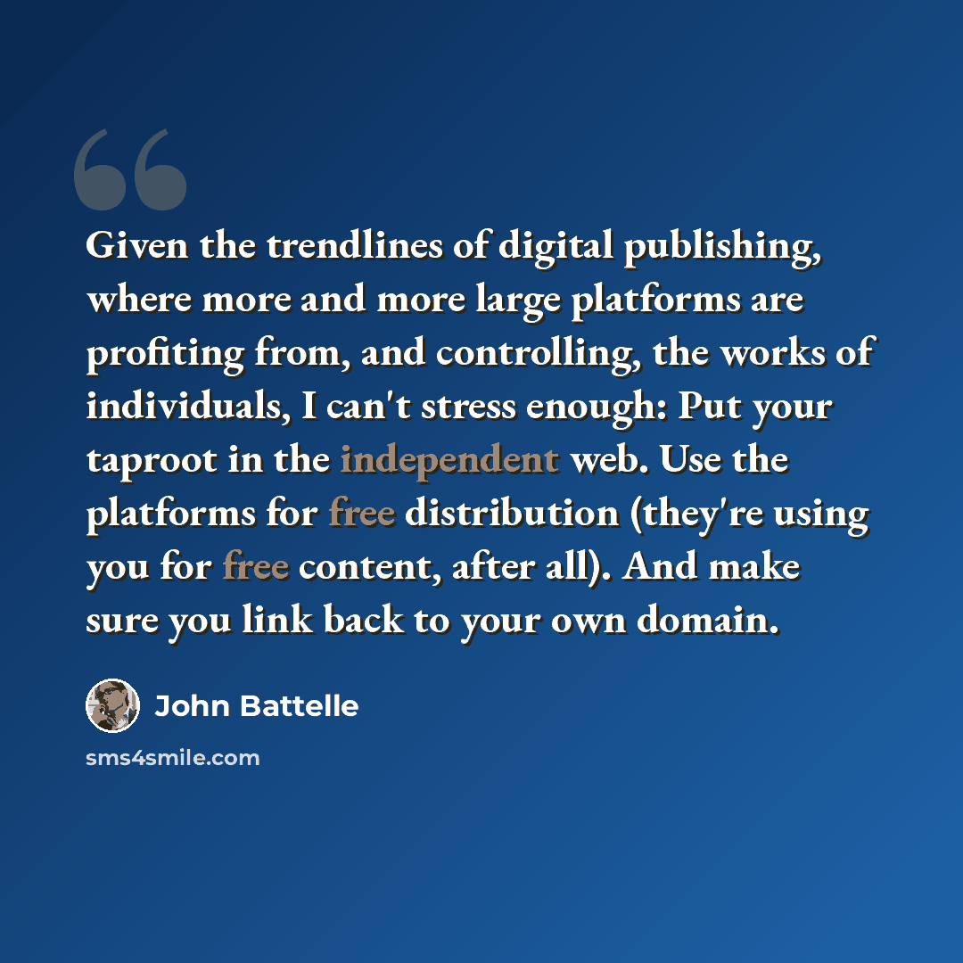 “Given the trendlines of digital publishing, where more and more large platforms are profiting from, and controlling, the works of individuals, I can't stress enough: Put your taproot in the independent web. Use the platforms for free distribution (they're using you for free content, after all)…” quote by John Battelle