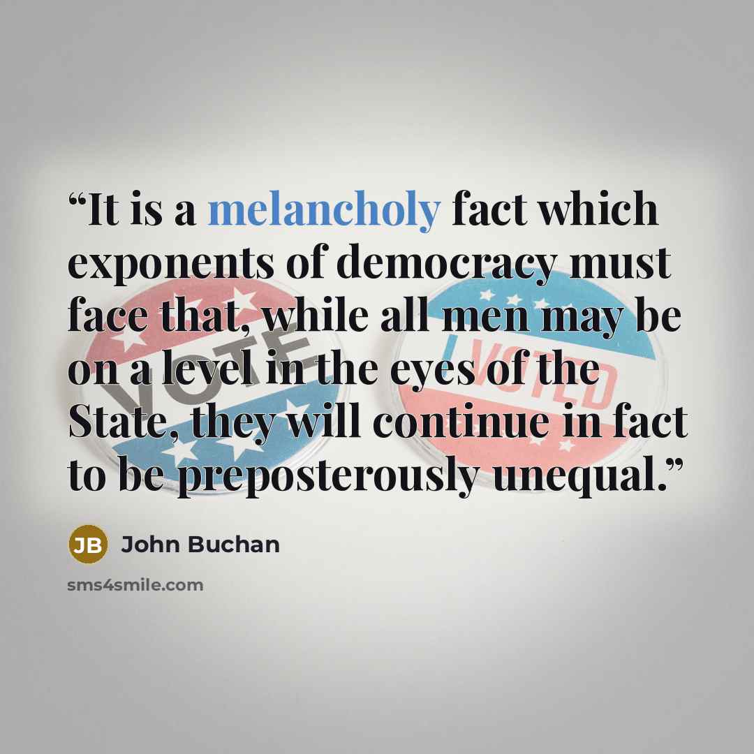 “It is a melancholy fact which exponents of democracy must face that, while all men may be on a level in the eyes of the State, they will continue in fact to be preposterously unequal.” quote by John Buchan
