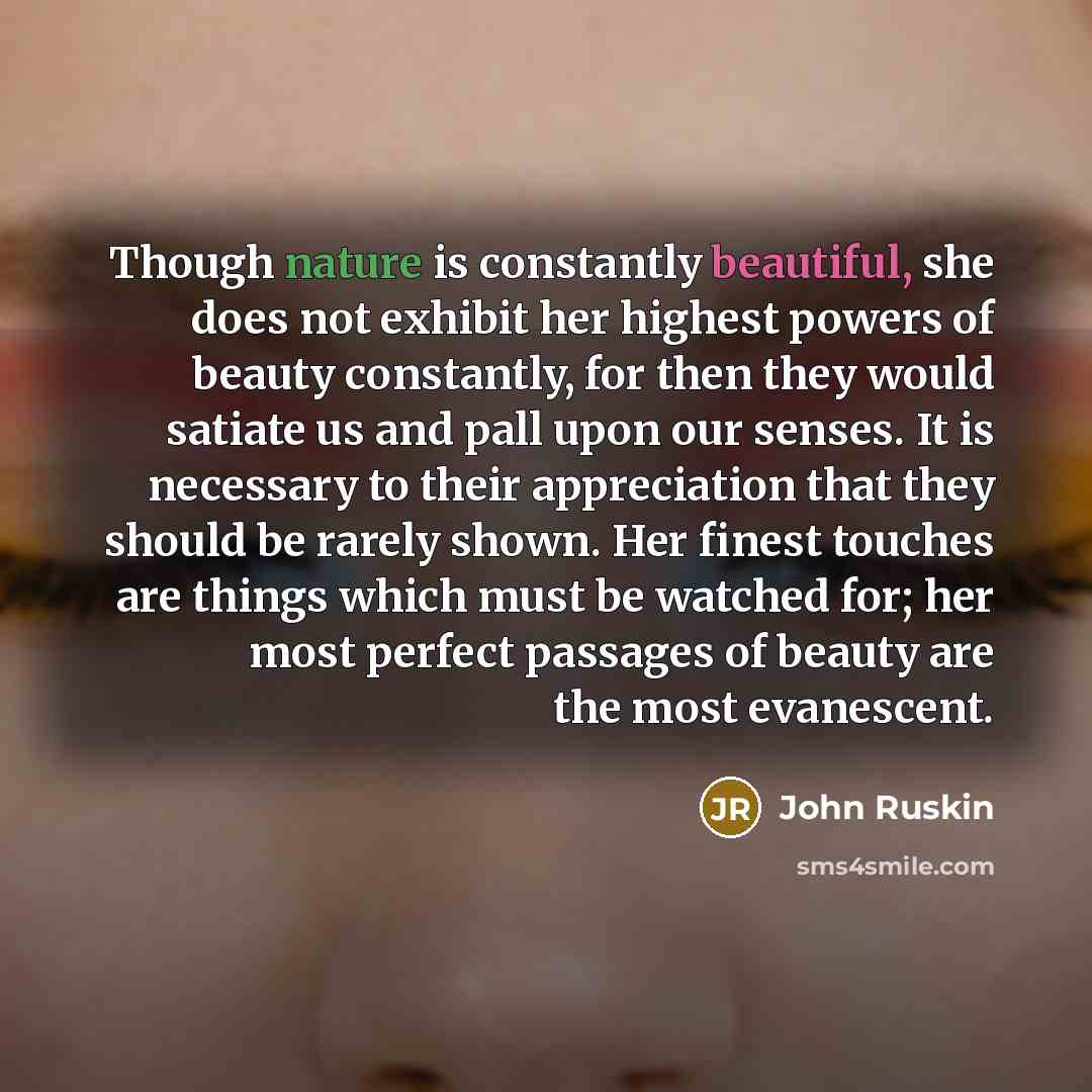 “Though nature is constantly beautiful, she does not exhibit her highest powers of beauty constantly, for then they would satiate us and pall upon our senses. It is necessary to their appreciation that they should be rarely shown. Her finest touches are things which must be watched for; her most…” quote by John Ruskin
