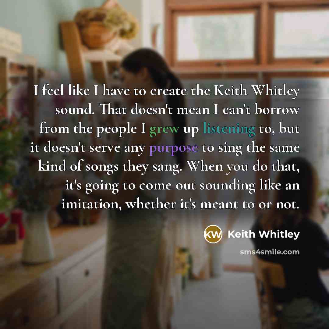 “I feel like I have to create the Keith Whitley sound. That doesn't mean I can't borrow from the people I grew up listening to, but it doesn't serve any purpose to sing the same kind of songs they sang. When you do that, it's going to come out sounding like an imitation, whether it's meant to or not.” quote by Keith Whitley