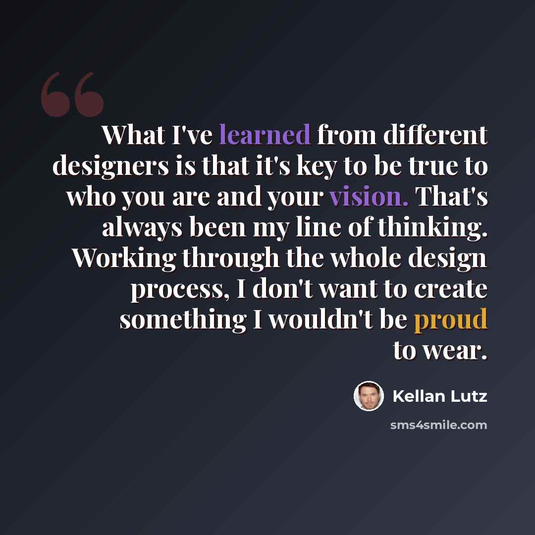 “What I've learned from different designers is that it's key to be true to who you are and your vision. That's always been my line of thinking. Working through the whole design process, I don't want to create something I wouldn't be proud to wear.” quote by Kellan Lutz