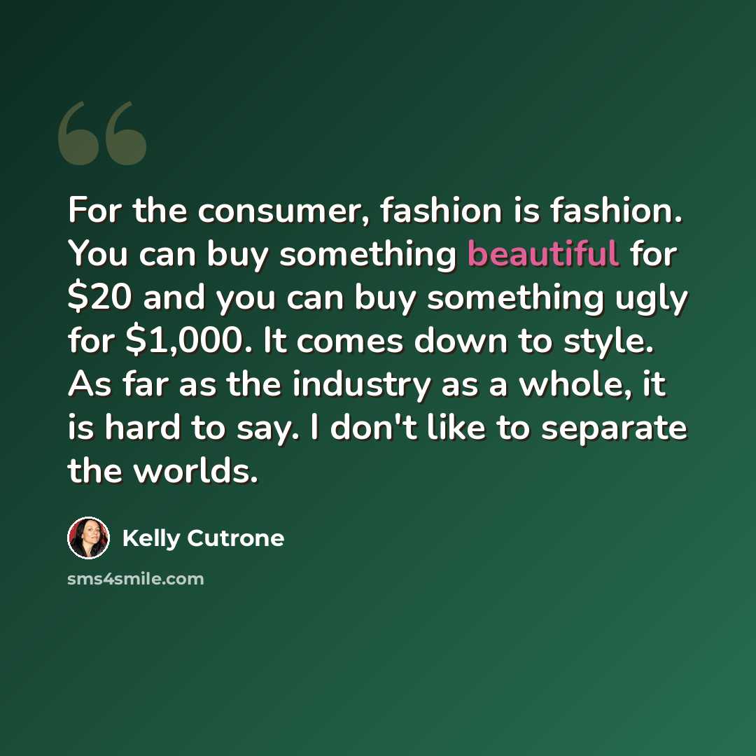 “For the consumer, fashion is fashion. You can buy something beautiful for $20 and you can buy something ugly for $1,000. It comes down to style. As far as the industry as a whole, it is hard to say. I don't like to separate the worlds.” quote by Kelly Cutrone
